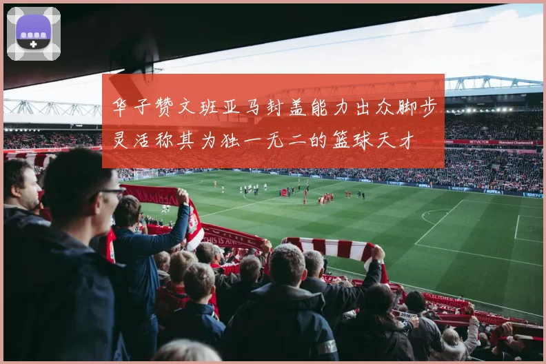 华子赞文班亚马封盖能力出众脚步灵活称其为独一无二的篮球天才