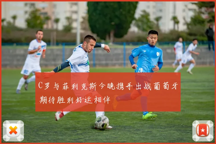 C罗与菲利克斯今晚携手出战葡萄牙期待胜利好运相伴