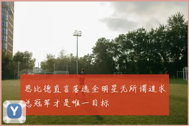 恩比德直言落选全明星无所谓追求总冠军才是唯一目标