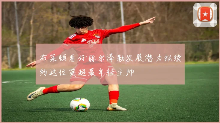 布莱顿看好赫尔泽勒发展潜力拟续约这位英超最年轻主帅