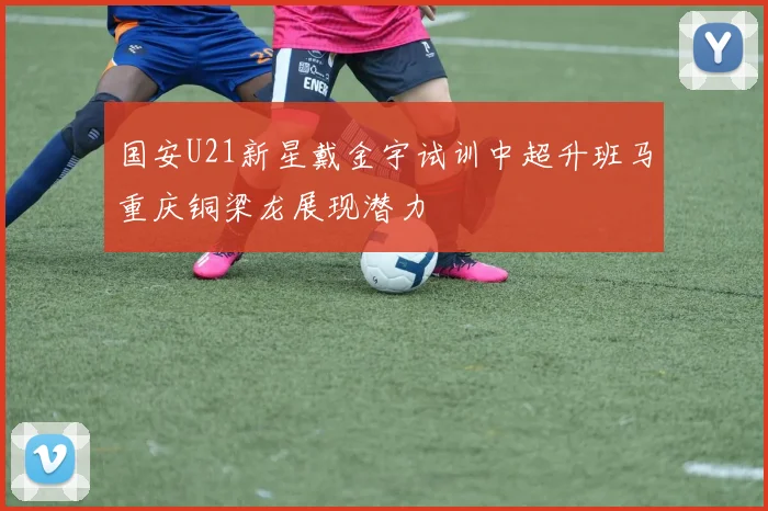 国安U21新星戴金宇试训中超升班马重庆铜梁龙展现潜力