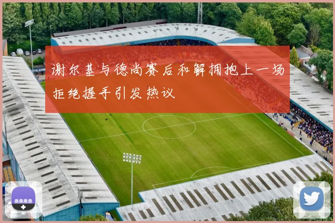 谢尔基与德尚赛后和解拥抱上一场拒绝握手引发热议