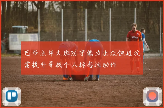 巴爷点评文班防守能力出众但进攻需提升寻找个人标志性动作
