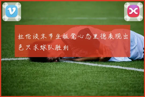 杜伦谈末节坐板凳心态里德表现出色只求球队胜利