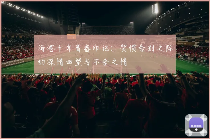 海港十年青春印记：贺惯告别之际的深情回望与不舍之情