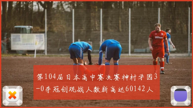 第104届日本高中赛决赛神村学园3-0夺冠创观战人数新高达60142人