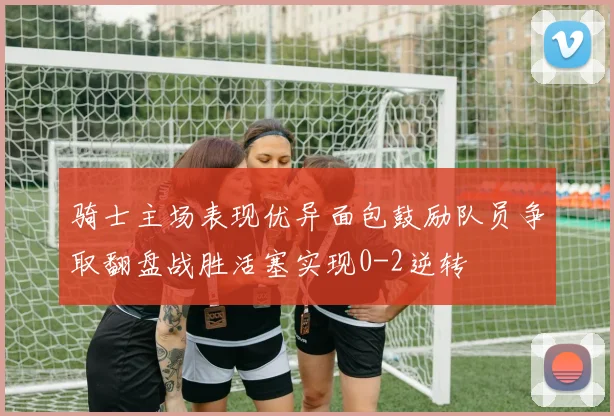 骑士主场表现优异面包鼓励队员争取翻盘战胜活塞实现0-2逆转