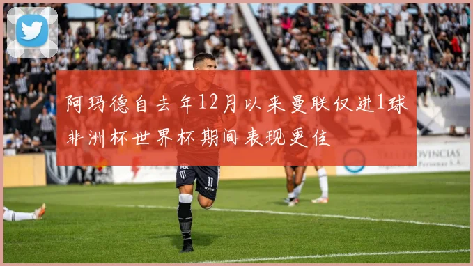 阿玛德自去年12月以来曼联仅进1球非洲杯世界杯期间表现更佳