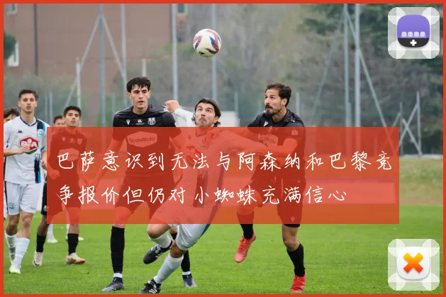 巴萨意识到无法与阿森纳和巴黎竞争报价但仍对小蜘蛛充满信心