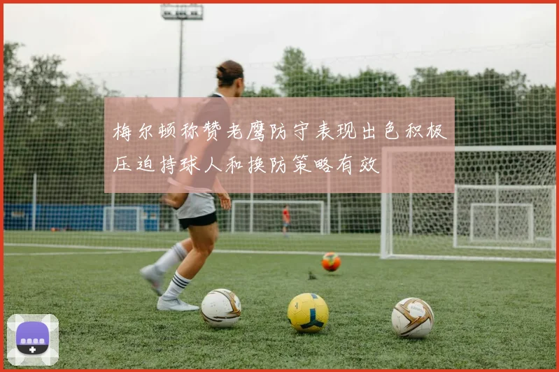 梅尔顿称赞老鹰防守表现出色积极压迫持球人和换防策略有效