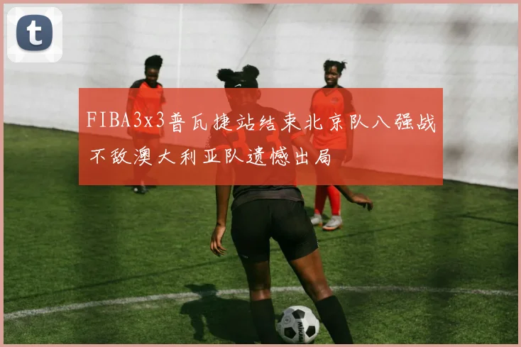 FIBA3x3普瓦捷站结束北京队八强战不敌澳大利亚队遗憾出局