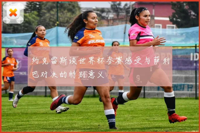 约克雷斯谈世界杯参赛感受与萨利巴对决的特别意义