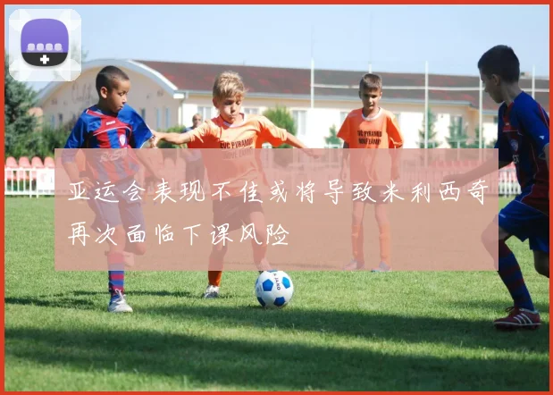 亚运会表现不佳或将导致米利西奇再次面临下课风险