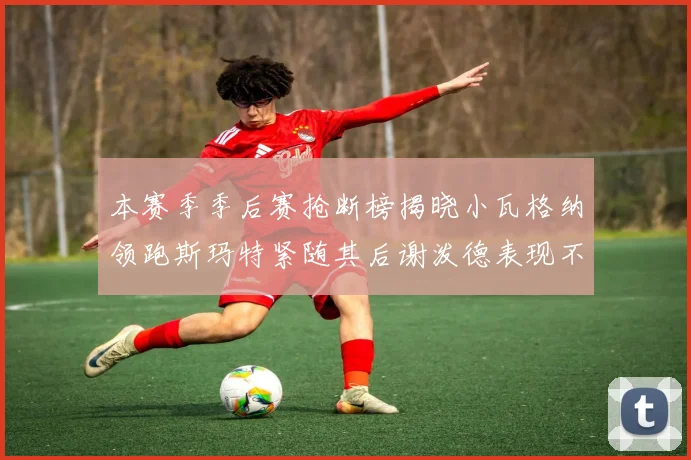 本赛季季后赛抢断榜揭晓小瓦格纳领跑斯玛特紧随其后谢泼德表现不俗