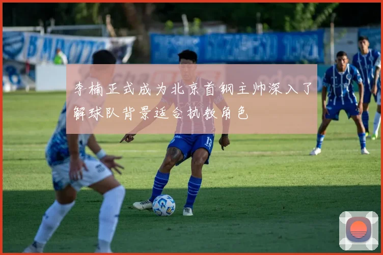 李楠正式成为北京首钢主帅深入了解球队背景适合执教角色