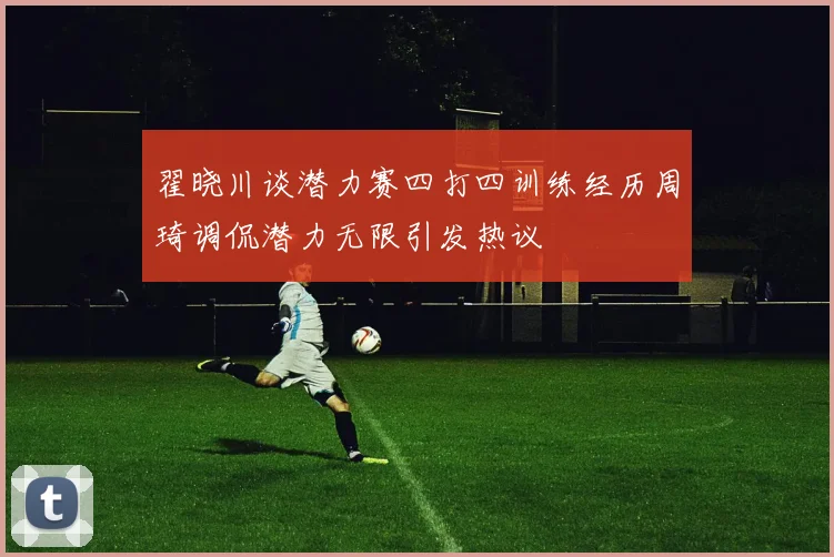 翟晓川谈潜力赛四打四训练经历周琦调侃潜力无限引发热议