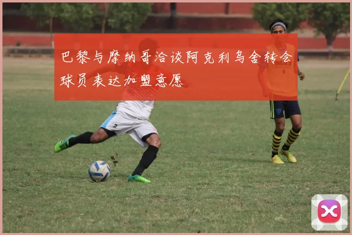 巴黎与摩纳哥洽谈阿克利乌舍转会球员表达加盟意愿