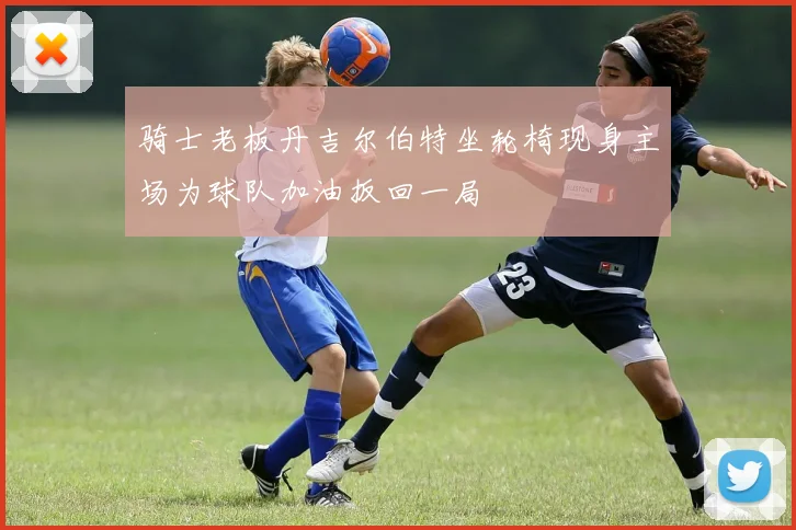 骑士老板丹吉尔伯特坐轮椅现身主场为球队加油扳回一局
