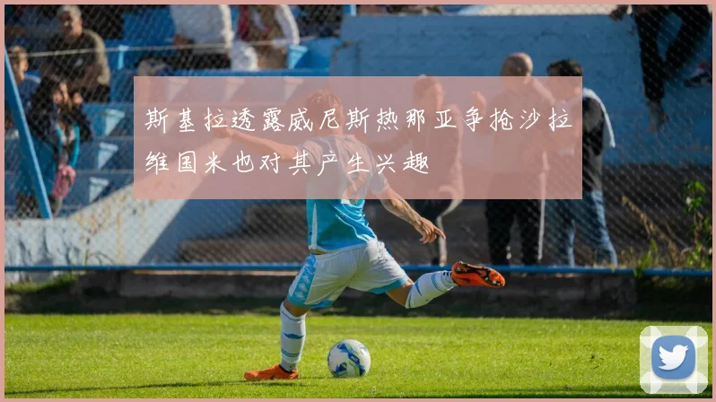 斯基拉透露威尼斯热那亚争抢沙拉维国米也对其产生兴趣