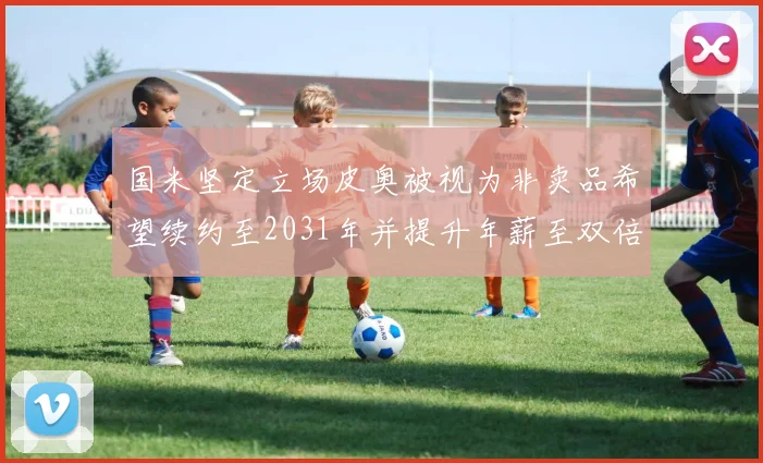 国米坚定立场皮奥被视为非卖品希望续约至2031年并提升年薪至双倍水平