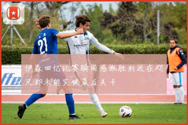 伊森回忆比赛瞬间感慨胜利近在咫尺却未能突破最后关卡