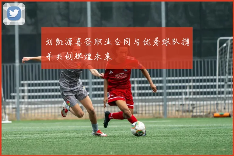 刘凯源喜签职业合同与优秀球队携手共创辉煌未来