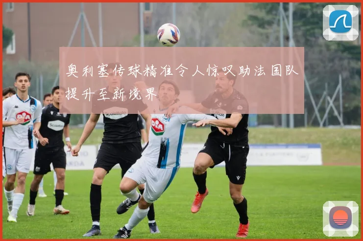 奥利塞传球精准令人惊叹助法国队提升至新境界