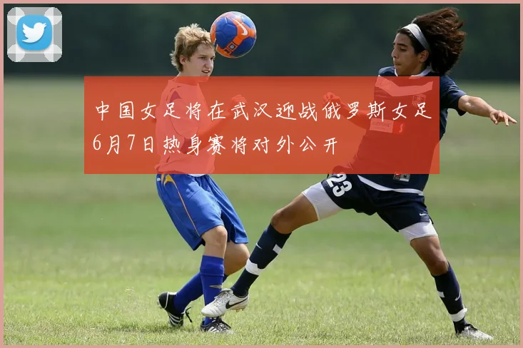 中国女足将在武汉迎战俄罗斯女足6月7日热身赛将对外公开